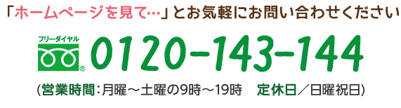 「ホームページを見て…」とお気軽にお問い合わせください フリーダイヤル　0120-143-144 (営業時間：月曜～土曜の9時～19時　定休日／日曜祝日)