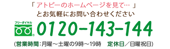 「アトピーのホームページを見て…」とお気軽にお問い合わせください フリーダイヤル　0120-143-144 (営業時間：月曜～土曜の9時～19時　定休日／日曜祝日)