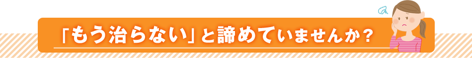 「もう治らない」と諦めていませんか？