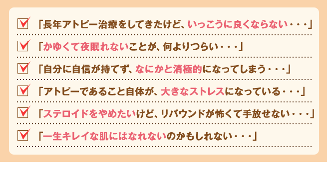 「長年アトピー治療をしてきたけど、いっこうに良くならない・・・」
「かゆくて夜眠れないことが、何よりつらい・・・」
「自分に自信が持てず、なにかと消極的になってしまう・・・」
「アトピーであること自体が、大きなストレスになっている・・・」
「ステロイドをやめたいけど、リバウンドが怖くて手放せない・・・」
「一生キレイな肌にはなれないのかもしれない・・・」