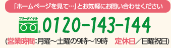 「ホームページを見て…」とお気軽にお問い合わせください フリーダイヤル 0120-143-144 (営業時間：月曜～土曜の9時～19時　定休日／日曜祝日)