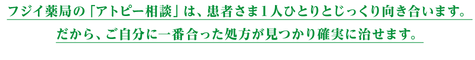 フジイ薬局の「アトピー相談」は、患者さま１人ひとりとじっくり向き合います。
だから、ご自分に一番合った処方が見つかり確実に治せます。