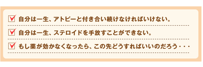 自分は一生、アトピーと付き合い続けなければいけない。
自分は一生、ステロイドを手放すことができない。
もし薬が効かなくなったら、この先どうすればいいのだろう・・・