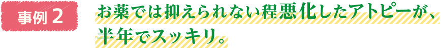 事例2　お薬では抑えられない程悪化したアトピーが、半年でスッキリ。