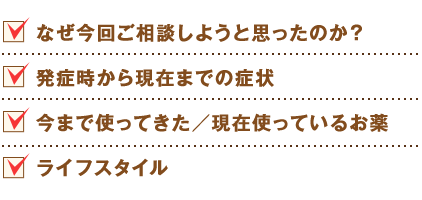 なぜ今回ご相談しようと思ったのか？
発症時から現在までの症状
今まで使ってきた／現在使っているお薬
ライフスタイル