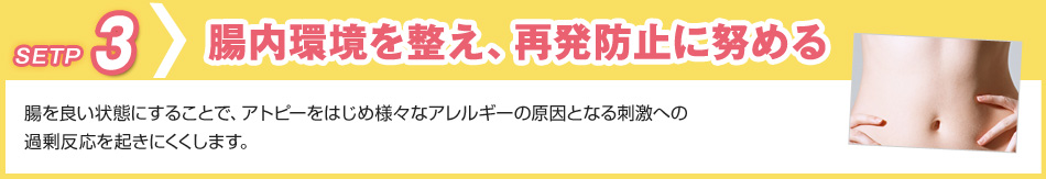 step3 腸内環境を整え、再発防止に努める 腸を良い状態にすることで、アトピーをはじめ様々なアレルギーの原因となる刺激への過剰反応を起きにくくします。