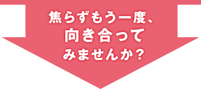 焦らずもう一度、向き合ってみませんか？