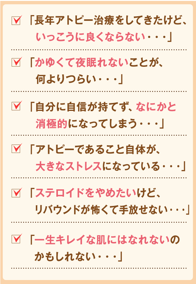 「長年アトピー治療をしてきたけど、いっこうに良くならない・・・」
「かゆくて夜眠れないことが、何よりつらい・・・」
「自分に自信が持てず、なにかと消極的になってしまう・・・」
「アトピーであること自体が、大きなストレスになっている・・・」
「ステロイドをやめたいけど、リバウンドが怖くて手放せない・・・」
「一生キレイな肌にはなれないのかもしれない・・・」