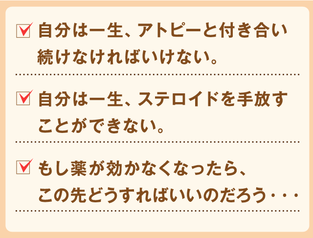 自分は一生、アトピーと付き合い続けなければいけない。
自分は一生、ステロイドを手放すことができない。
もし薬が効かなくなったら、この先どうすればいいのだろう・・・