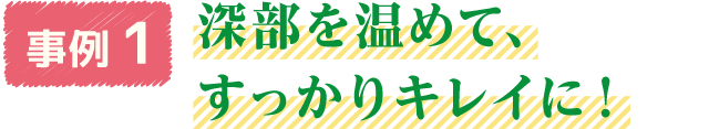 事例1　深部を温めて、すっかりキレイに！