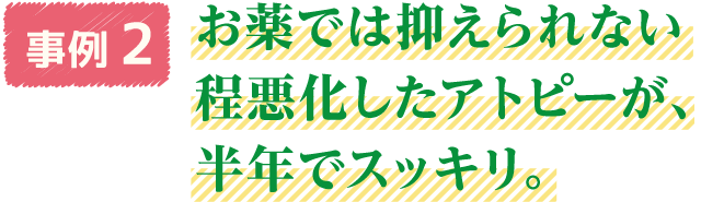 事例2　お薬では抑えられない程悪化したアトピーが、半年でスッキリ。